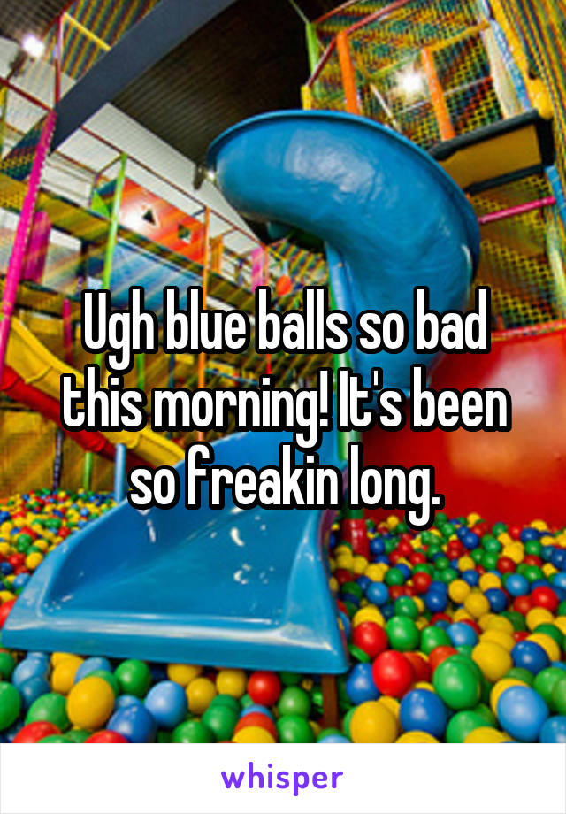 Ugh blue balls so bad this morning! It's been so freakin long.