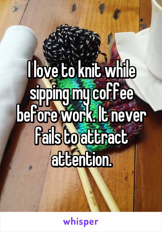 I love to knit while sipping my coffee before work. It never fails to attract attention.