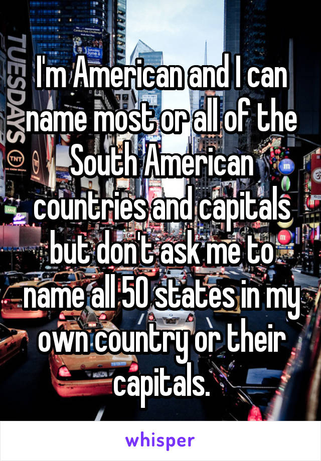 I'm American and I can name most or all of the South American countries and capitals but don't ask me to name all 50 states in my own country or their capitals.