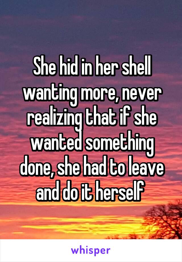 She hid in her shell wanting more, never realizing that if she wanted something done, she had to leave and do it herself 