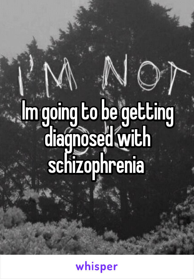 Im going to be getting diagnosed with schizophrenia 