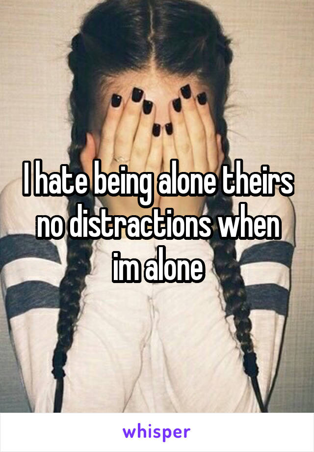 I hate being alone theirs no distractions when im alone