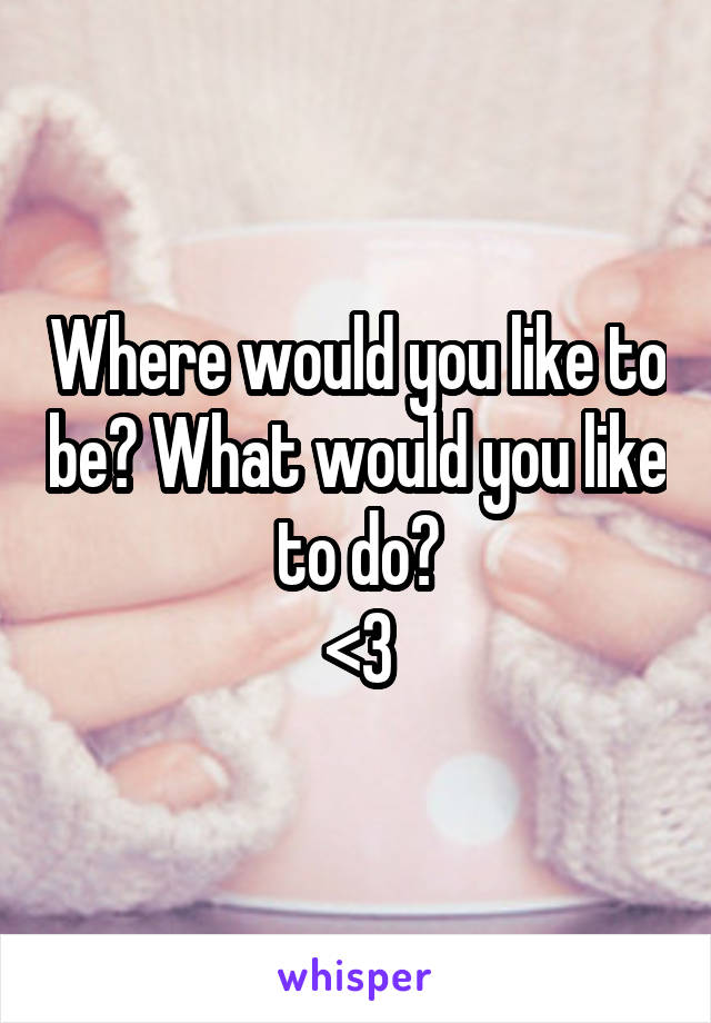 Where would you like to be? What would you like to do?
<3