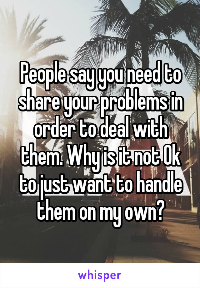 People say you need to share your problems in order to deal with them. Why is it not Ok to just want to handle them on my own?