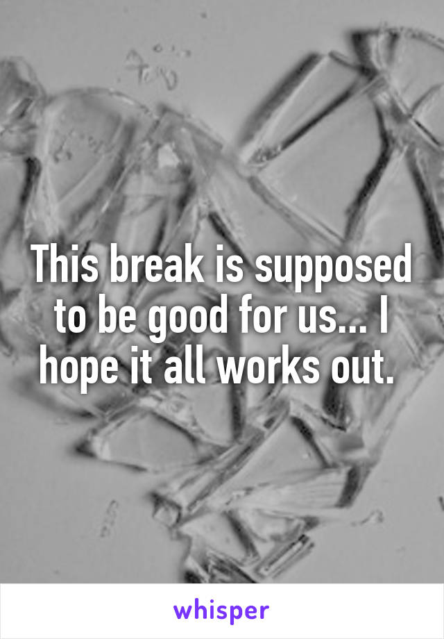 This break is supposed to be good for us... I hope it all works out. 