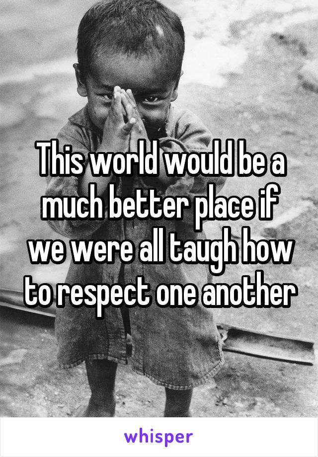 This world would be a much better place if we were all taugh how to respect one another