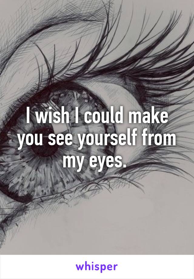 I wish I could make you see yourself from my eyes. 