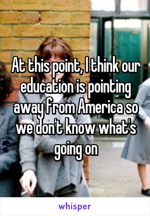 At this point, I think our education is pointing away from America so we don't know what's going on