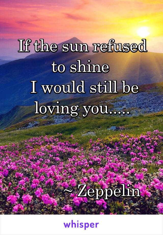 If the sun refused to shine 
 I would still be loving you.....
         


          ~ Zeppelin 