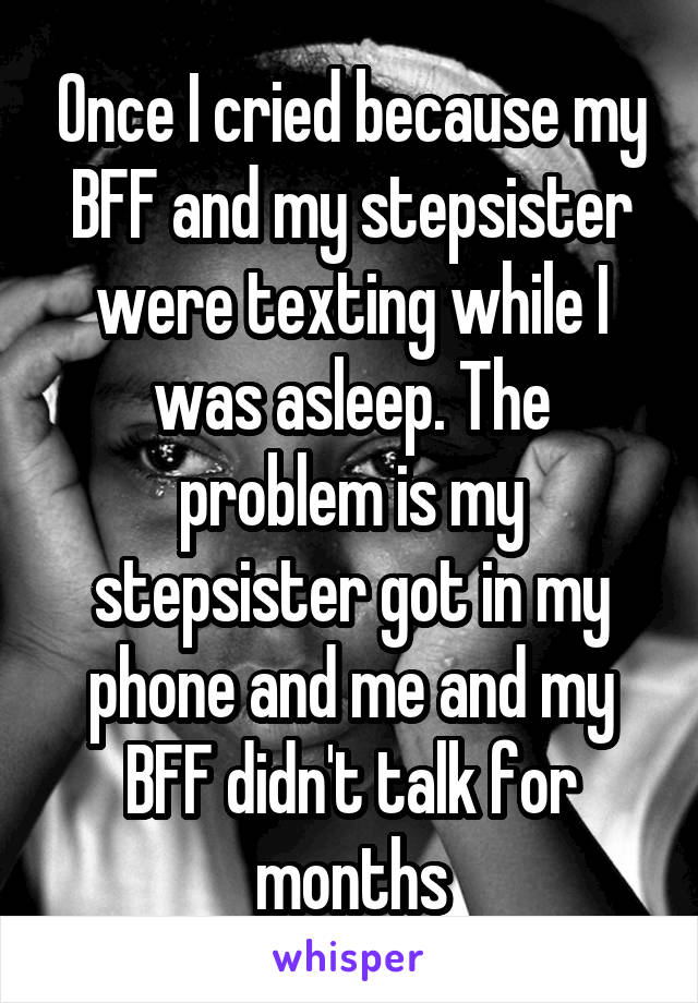 Once I cried because my BFF and my stepsister were texting while I was asleep. The problem is my stepsister got in my phone and me and my BFF didn't talk for months