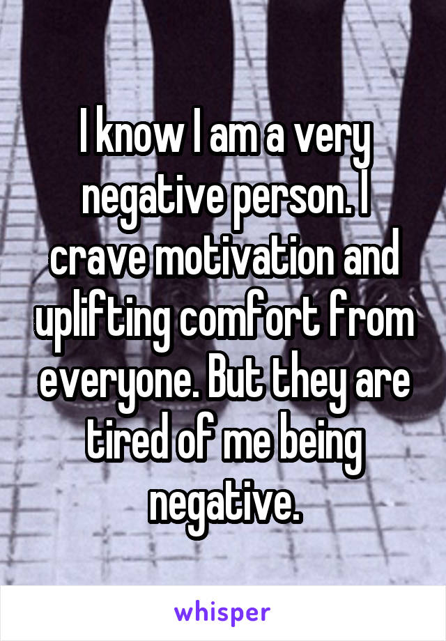 I know I am a very negative person. I crave motivation and uplifting comfort from everyone. But they are tired of me being negative.