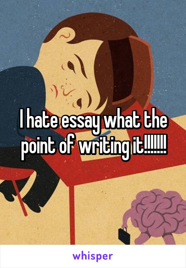 I hate essay what the point of writing it!!!!!!!