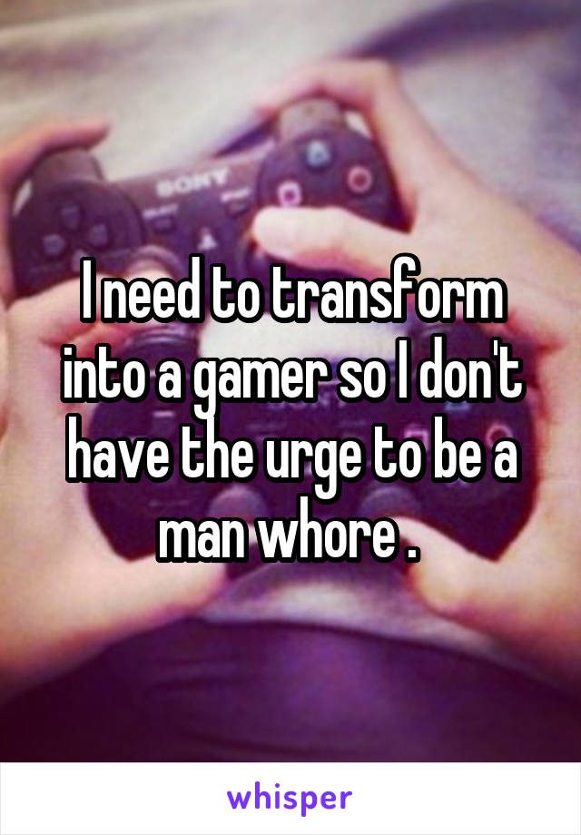 I need to transform into a gamer so I don't have the urge to be a man whore . 