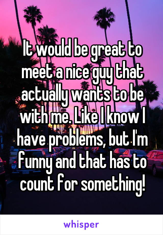 It would be great to meet a nice guy that actually wants to be with me. Like I know I have problems, but I'm funny and that has to count for something!