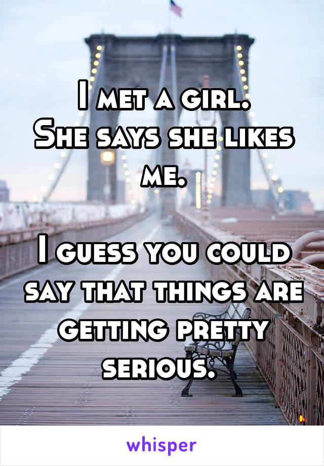 I met a girl.
She says she likes me.

I guess you could say that things are getting pretty serious. 