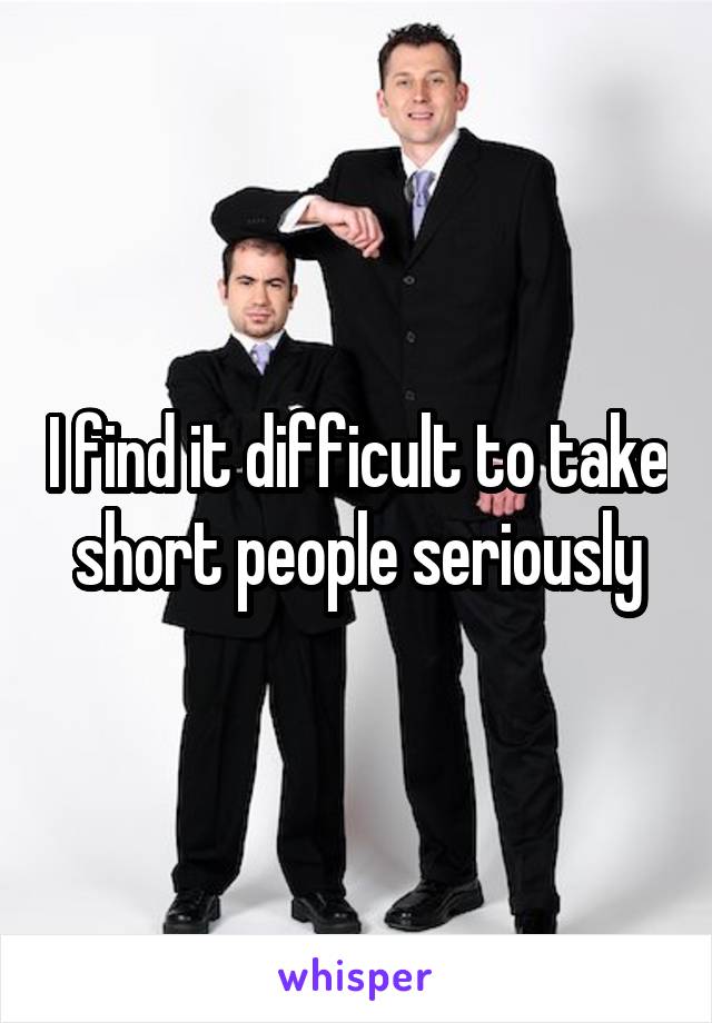 I find it difficult to take short people seriously