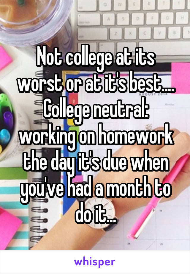 Not college at its worst or at it's best....
College neutral: working on homework the day it's due when you've had a month to do it...