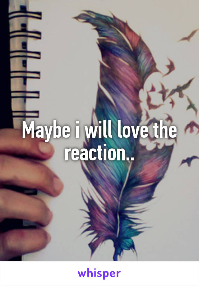 Maybe i will love the reaction..