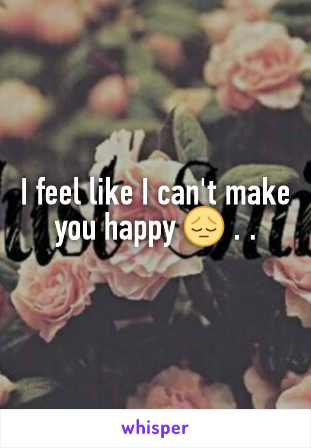 I feel like I can't make you happy 😔 . .