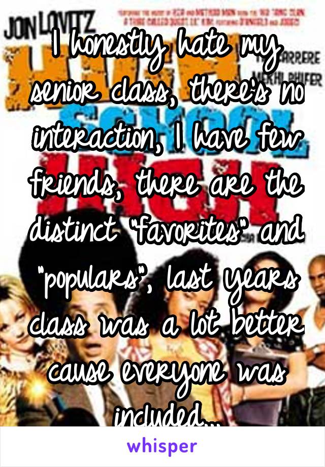 I honestly hate my senior class, there's no interaction, I have few friends, there are the distinct "favorites" and "populars", last years class was a lot better cause everyone was included...