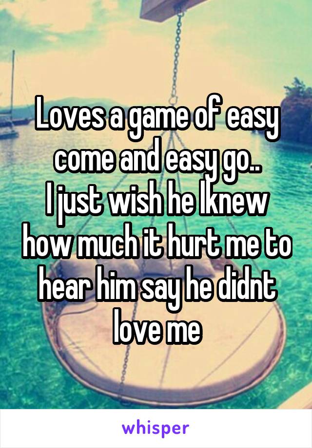 Loves a game of easy come and easy go..
I just wish he lknew how much it hurt me to hear him say he didnt love me