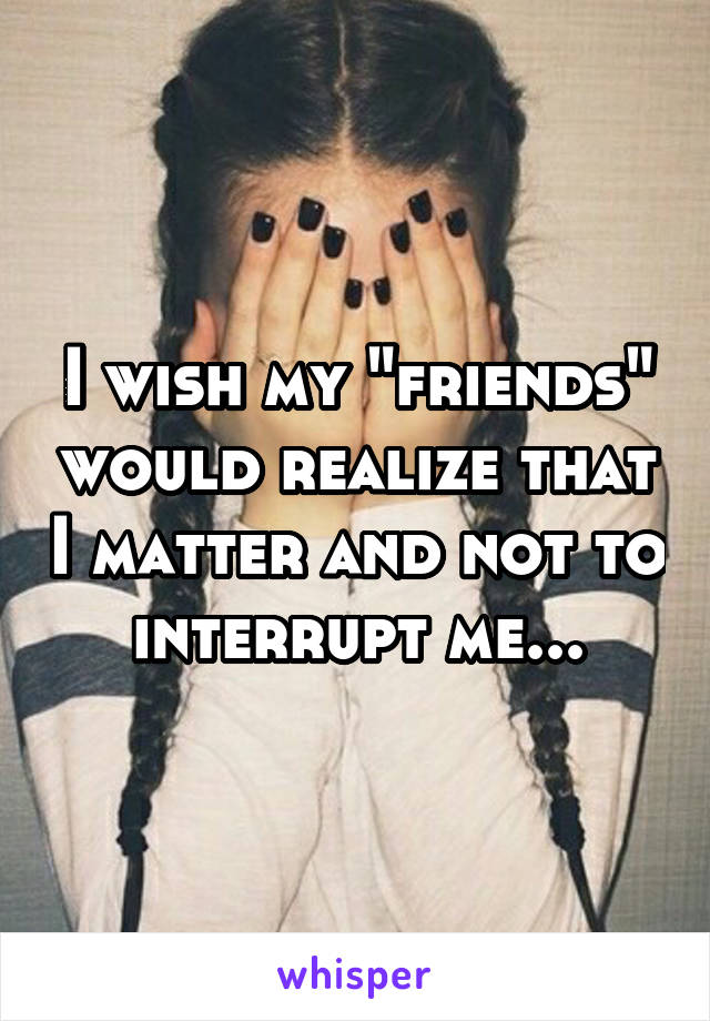 I wish my "friends" would realize that I matter and not to interrupt me...