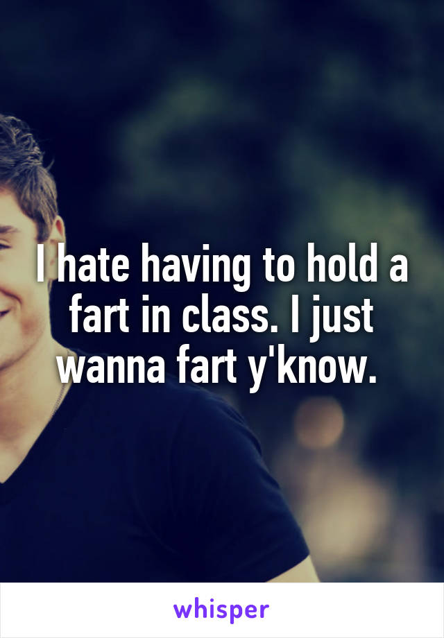 I hate having to hold a fart in class. I just wanna fart y'know. 