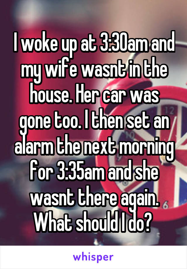 I woke up at 3:30am and my wife wasnt in the house. Her car was gone too. I then set an alarm the next morning for 3:35am and she wasnt there again. What should I do? 