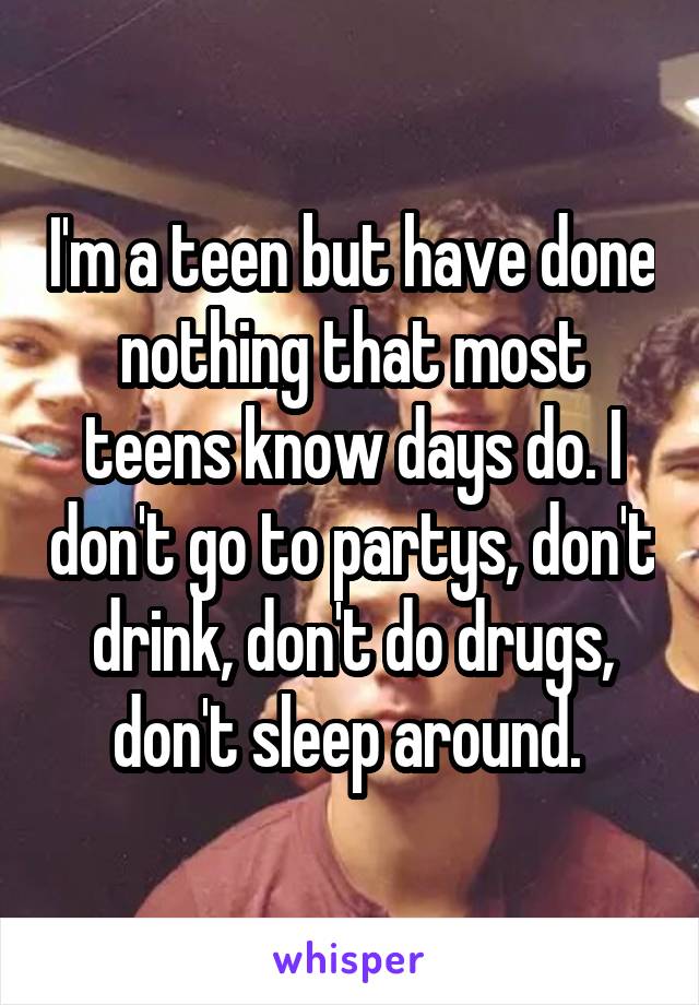 I'm a teen but have done nothing that most teens know days do. I don't go to partys, don't drink, don't do drugs, don't sleep around. 