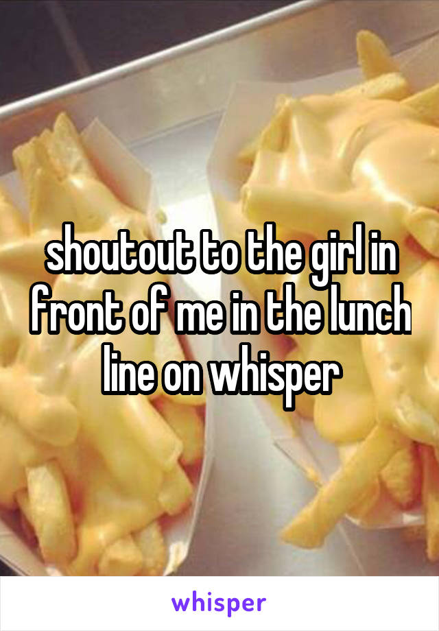 shoutout to the girl in front of me in the lunch line on whisper