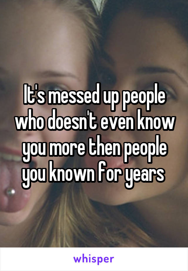 It's messed up people who doesn't even know you more then people you known for years 