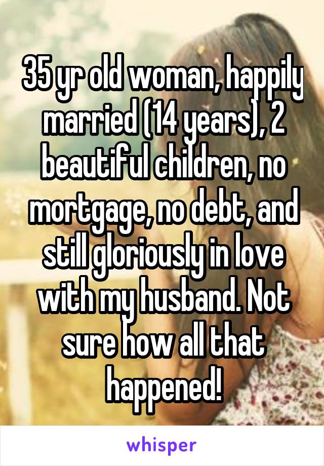 35 yr old woman, happily married (14 years), 2 beautiful children, no mortgage, no debt, and still gloriously in love with my husband. Not sure how all that happened!