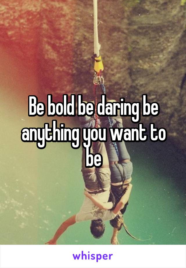 Be bold be daring be anything you want to be