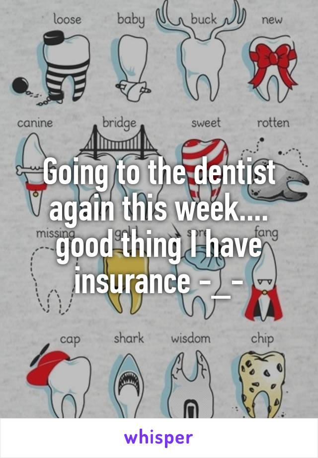 Going to the dentist again this week.... good thing I have insurance -_-