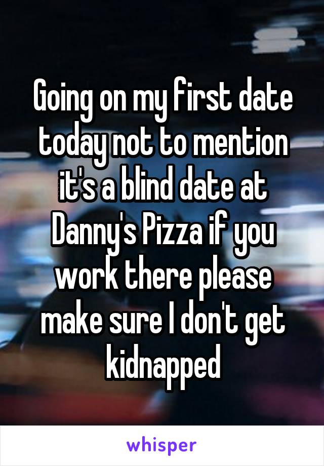 Going on my first date today not to mention it's a blind date at Danny's Pizza if you work there please make sure I don't get kidnapped