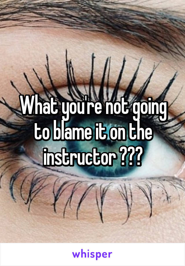 What you're not going to blame it on the instructor ???