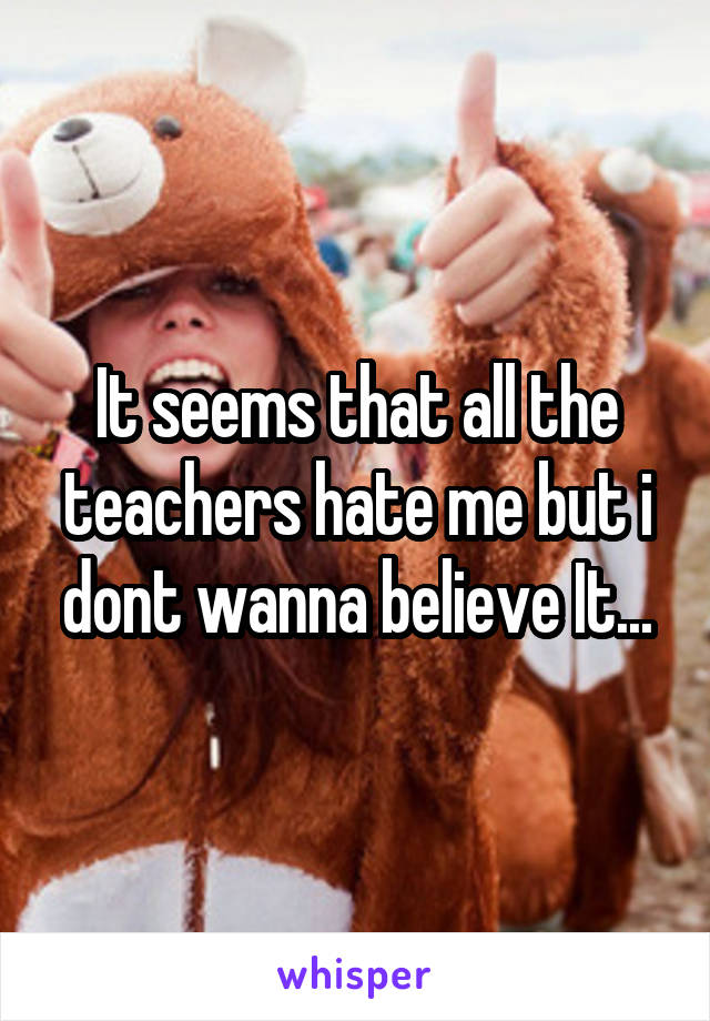 It seems that all the teachers hate me but i dont wanna believe It...