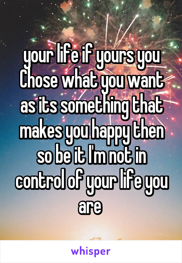 your life if yours you
Chose what you want as its something that makes you happy then so be it I'm not in control of your life you are 