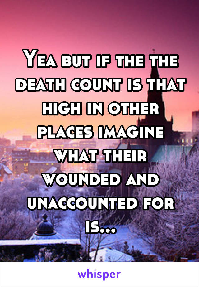 Yea but if the the death count is that high in other places imagine what their wounded and unaccounted for is...