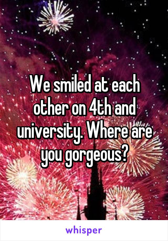 We smiled at each other on 4th and university. Where are you gorgeous?