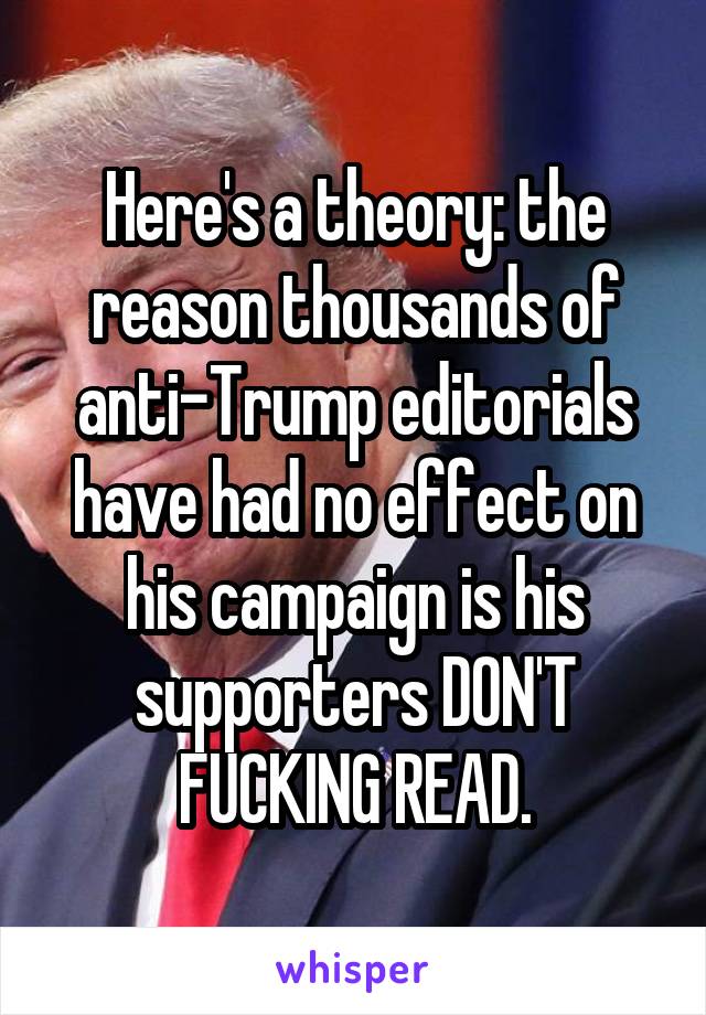 Here's a theory: the reason thousands of anti-Trump editorials have had no effect on his campaign is his supporters DON'T FUCKING READ.