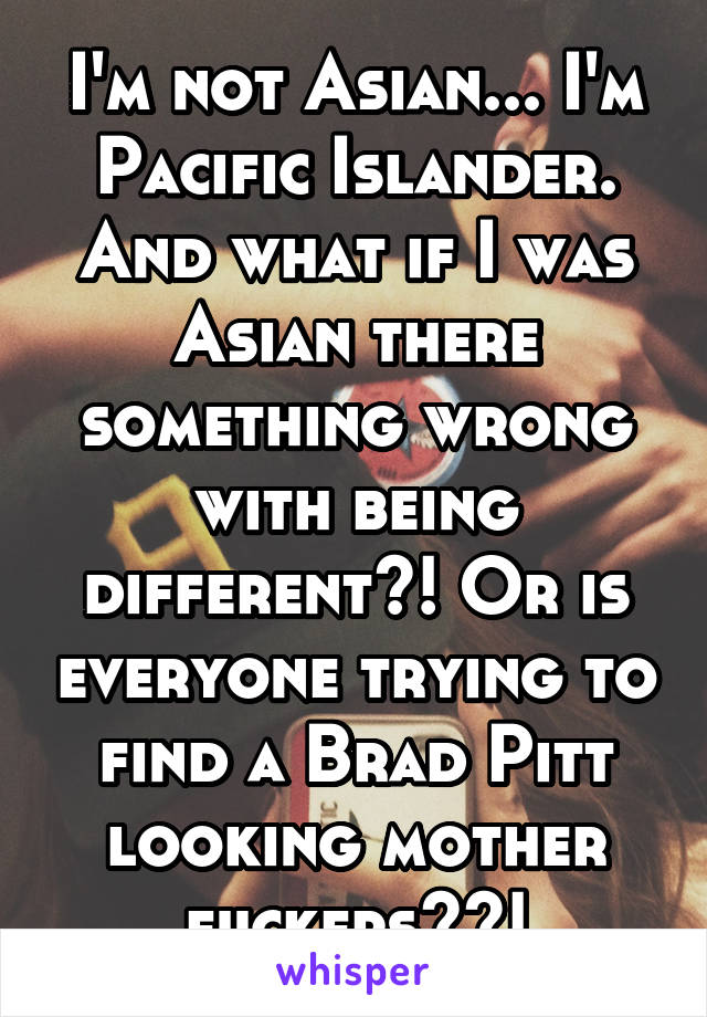 I'm not Asian... I'm Pacific Islander. And what if I was Asian there something wrong with being different?! Or is everyone trying to find a Brad Pitt looking mother fuckers??!