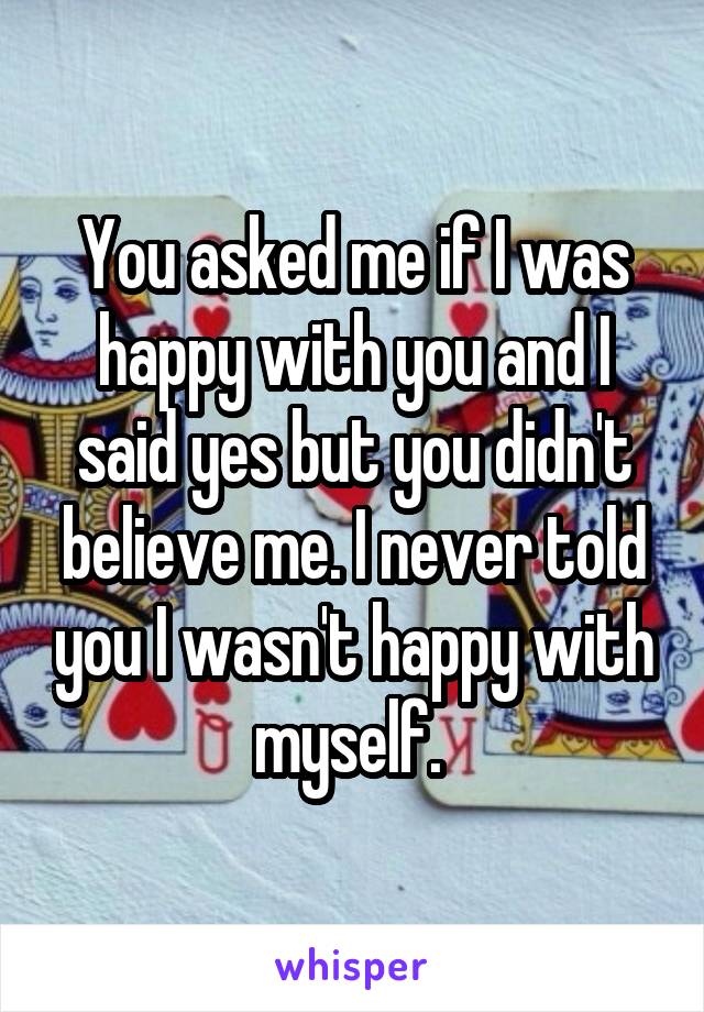 You asked me if I was happy with you and I said yes but you didn't believe me. I never told you I wasn't happy with myself. 