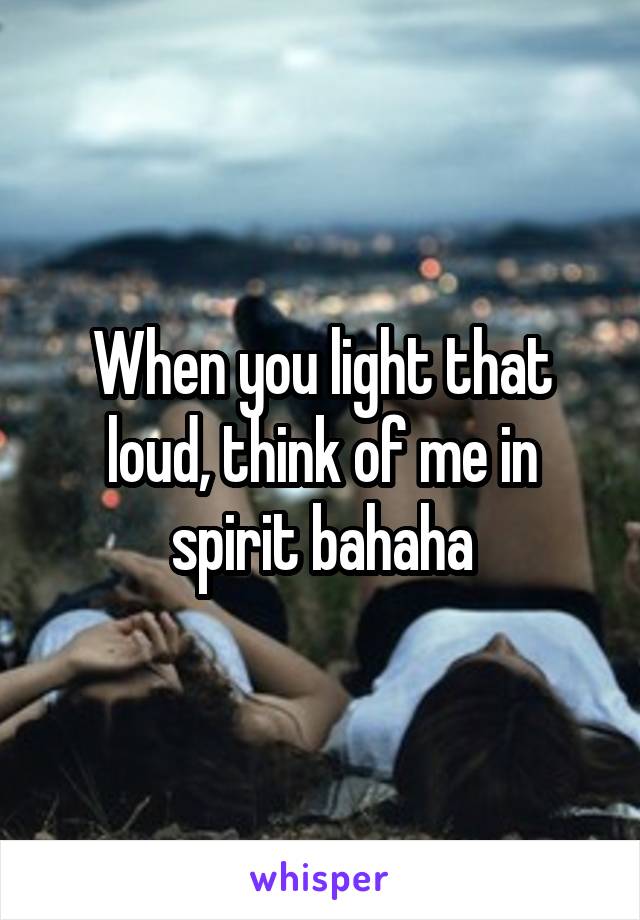 When you light that loud, think of me in spirit bahaha