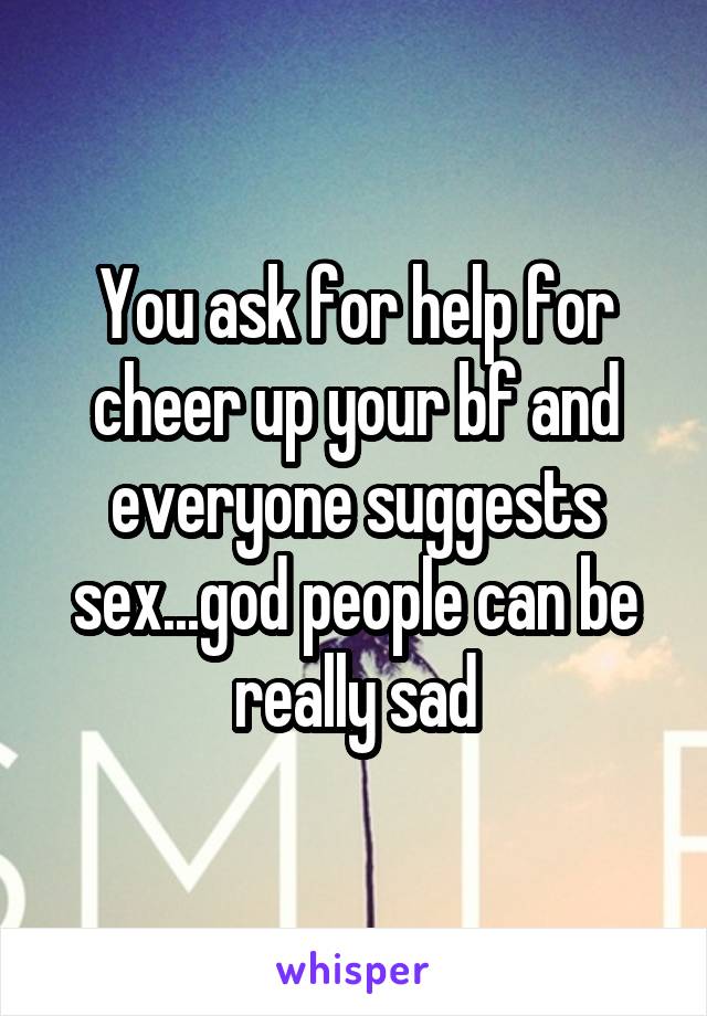 You ask for help for cheer up your bf and everyone suggests sex...god people can be really sad