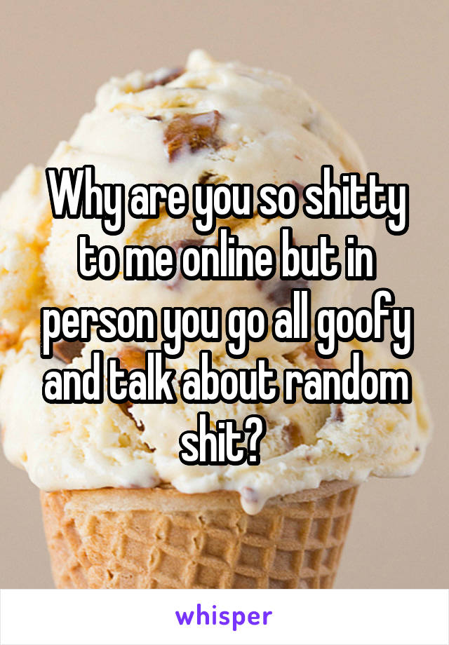 Why are you so shitty to me online but in person you go all goofy and talk about random shit? 