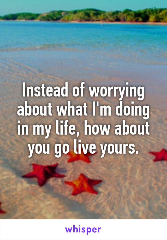 Instead of worrying about what I'm doing in my life, how about you go live yours.