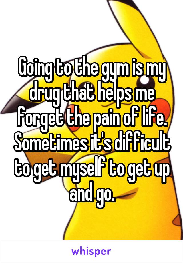 Going to the gym is my drug that helps me forget the pain of life. Sometimes it's difficult to get myself to get up and go.