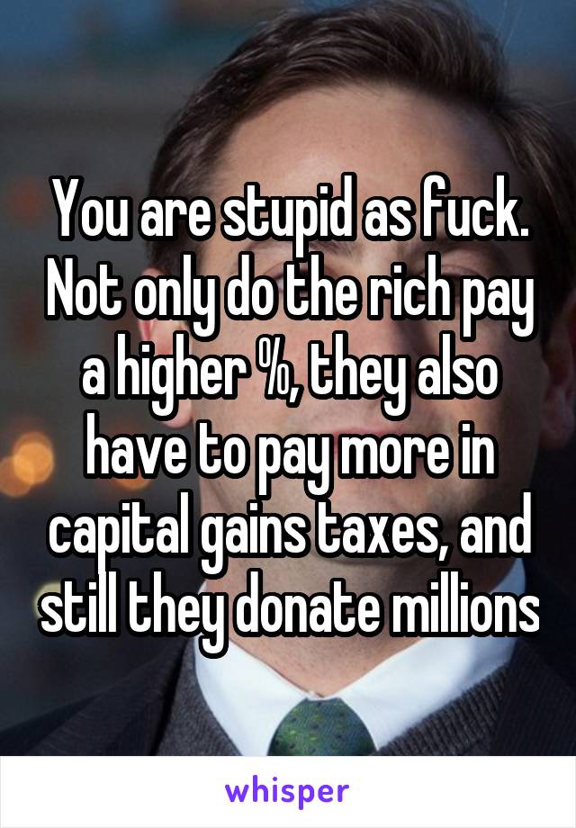 You are stupid as fuck. Not only do the rich pay a higher %, they also have to pay more in capital gains taxes, and still they donate millions