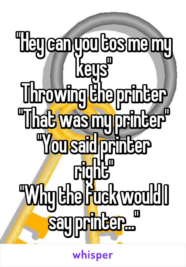 "Hey can you tos me my keys"
Throwing the printer
"That was my printer"
"You said printer right"
"Why the fuck would I say printer..."